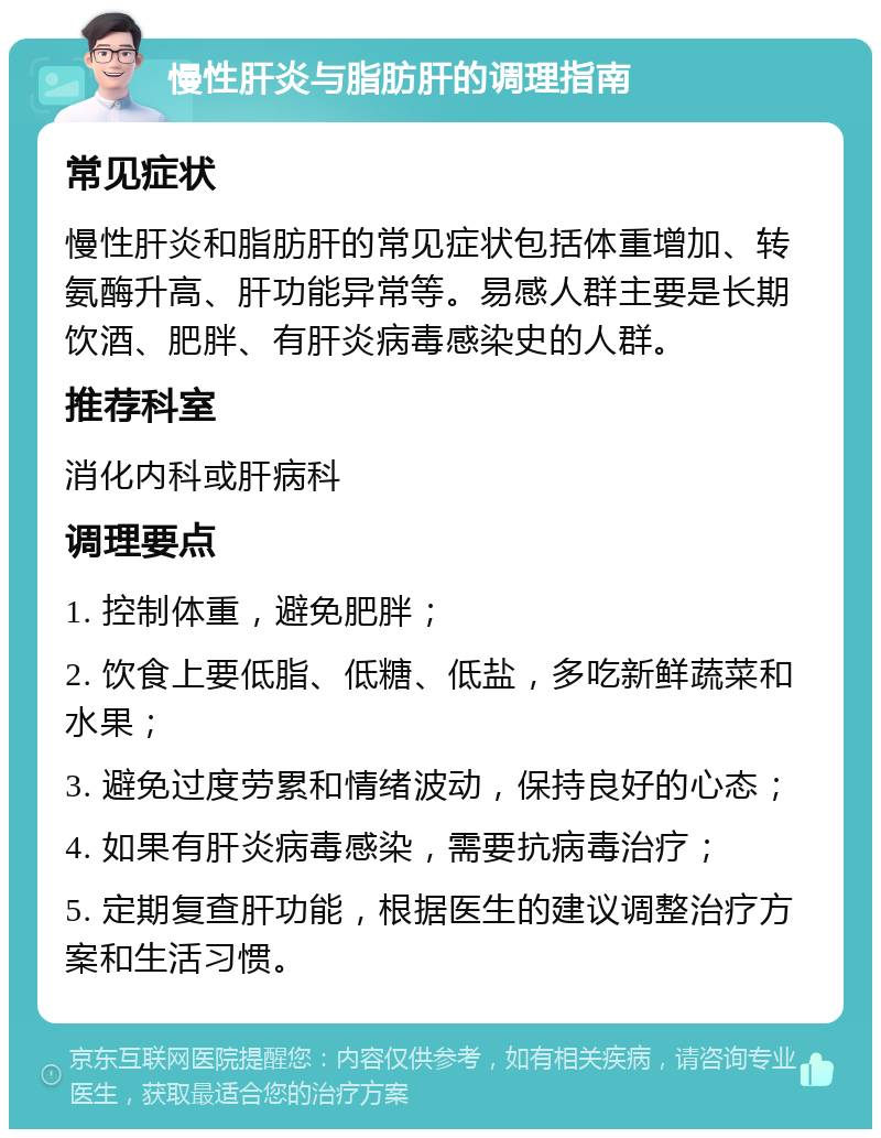 慢性肝炎与脂肪肝的调理指南 常见症状 慢性肝炎和脂肪肝的常见症状包括体重增加、转氨酶升高、肝功能异常等。易感人群主要是长期饮酒、肥胖、有肝炎病毒感染史的人群。 推荐科室 消化内科或肝病科 调理要点 1. 控制体重，避免肥胖； 2. 饮食上要低脂、低糖、低盐，多吃新鲜蔬菜和水果； 3. 避免过度劳累和情绪波动，保持良好的心态； 4. 如果有肝炎病毒感染，需要抗病毒治疗； 5. 定期复查肝功能，根据医生的建议调整治疗方案和生活习惯。