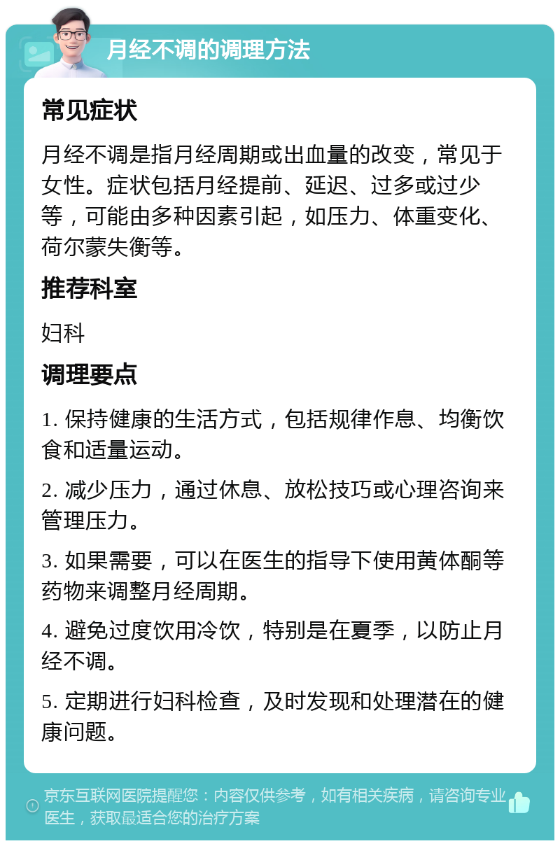 月经不调的调理方法 常见症状 月经不调是指月经周期或出血量的改变，常见于女性。症状包括月经提前、延迟、过多或过少等，可能由多种因素引起，如压力、体重变化、荷尔蒙失衡等。 推荐科室 妇科 调理要点 1. 保持健康的生活方式，包括规律作息、均衡饮食和适量运动。 2. 减少压力，通过休息、放松技巧或心理咨询来管理压力。 3. 如果需要，可以在医生的指导下使用黄体酮等药物来调整月经周期。 4. 避免过度饮用冷饮，特别是在夏季，以防止月经不调。 5. 定期进行妇科检查，及时发现和处理潜在的健康问题。