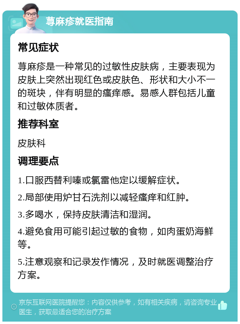 荨麻疹就医指南 常见症状 荨麻疹是一种常见的过敏性皮肤病，主要表现为皮肤上突然出现红色或皮肤色、形状和大小不一的斑块，伴有明显的瘙痒感。易感人群包括儿童和过敏体质者。 推荐科室 皮肤科 调理要点 1.口服西替利嗪或氯雷他定以缓解症状。 2.局部使用炉甘石洗剂以减轻瘙痒和红肿。 3.多喝水，保持皮肤清洁和湿润。 4.避免食用可能引起过敏的食物，如肉蛋奶海鲜等。 5.注意观察和记录发作情况，及时就医调整治疗方案。