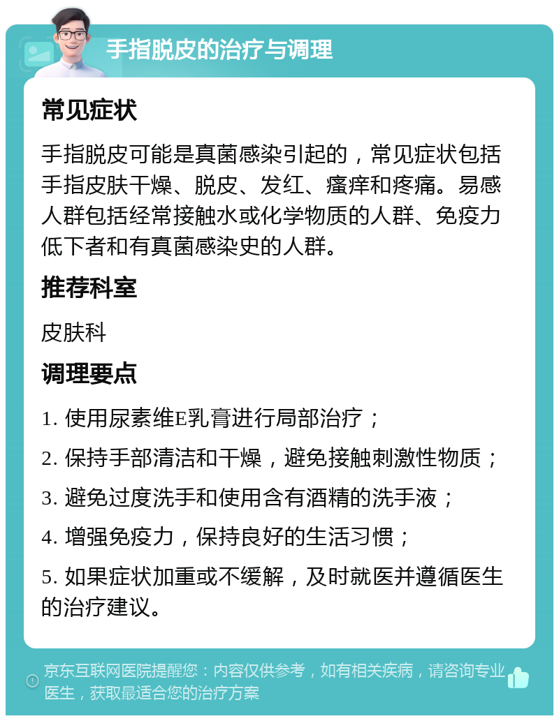 手指脱皮的治疗与调理 常见症状 手指脱皮可能是真菌感染引起的，常见症状包括手指皮肤干燥、脱皮、发红、瘙痒和疼痛。易感人群包括经常接触水或化学物质的人群、免疫力低下者和有真菌感染史的人群。 推荐科室 皮肤科 调理要点 1. 使用尿素维E乳膏进行局部治疗； 2. 保持手部清洁和干燥，避免接触刺激性物质； 3. 避免过度洗手和使用含有酒精的洗手液； 4. 增强免疫力，保持良好的生活习惯； 5. 如果症状加重或不缓解，及时就医并遵循医生的治疗建议。