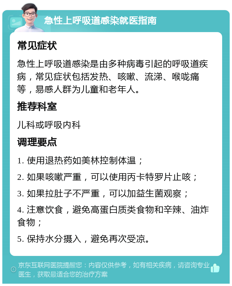 急性上呼吸道感染就医指南 常见症状 急性上呼吸道感染是由多种病毒引起的呼吸道疾病，常见症状包括发热、咳嗽、流涕、喉咙痛等，易感人群为儿童和老年人。 推荐科室 儿科或呼吸内科 调理要点 1. 使用退热药如美林控制体温； 2. 如果咳嗽严重，可以使用丙卡特罗片止咳； 3. 如果拉肚子不严重，可以加益生菌观察； 4. 注意饮食，避免高蛋白质类食物和辛辣、油炸食物； 5. 保持水分摄入，避免再次受凉。