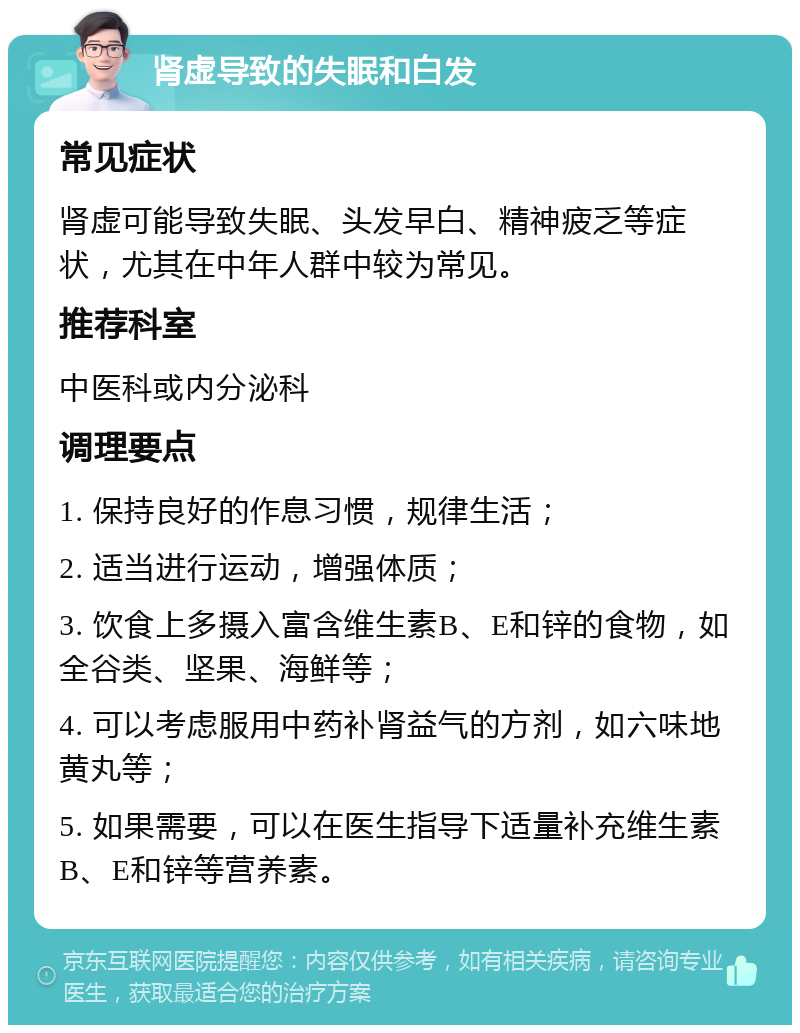 肾虚导致的失眠和白发 常见症状 肾虚可能导致失眠、头发早白、精神疲乏等症状，尤其在中年人群中较为常见。 推荐科室 中医科或内分泌科 调理要点 1. 保持良好的作息习惯，规律生活； 2. 适当进行运动，增强体质； 3. 饮食上多摄入富含维生素B、E和锌的食物，如全谷类、坚果、海鲜等； 4. 可以考虑服用中药补肾益气的方剂，如六味地黄丸等； 5. 如果需要，可以在医生指导下适量补充维生素B、E和锌等营养素。