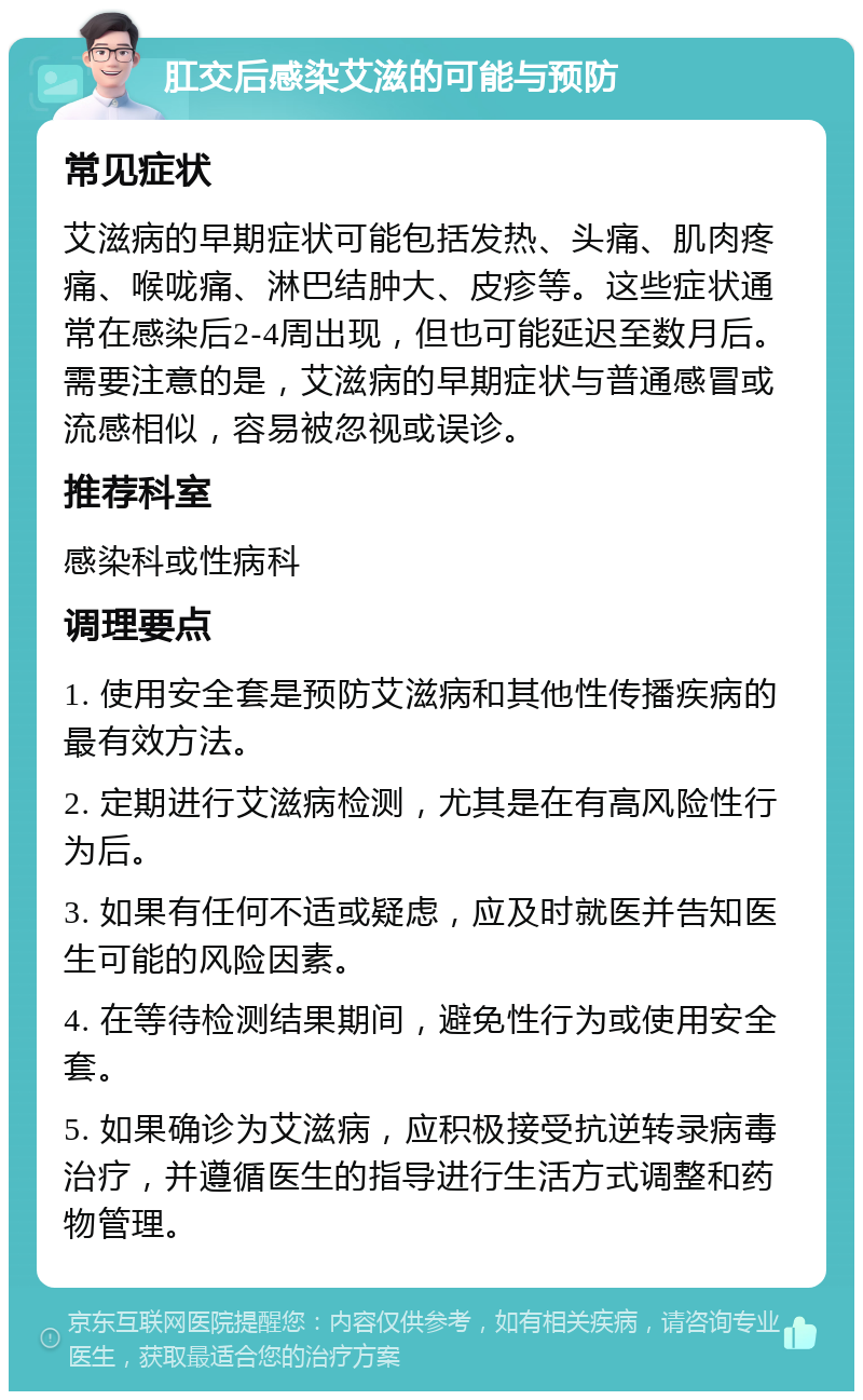 肛交后感染艾滋的可能与预防 常见症状 艾滋病的早期症状可能包括发热、头痛、肌肉疼痛、喉咙痛、淋巴结肿大、皮疹等。这些症状通常在感染后2-4周出现，但也可能延迟至数月后。需要注意的是，艾滋病的早期症状与普通感冒或流感相似，容易被忽视或误诊。 推荐科室 感染科或性病科 调理要点 1. 使用安全套是预防艾滋病和其他性传播疾病的最有效方法。 2. 定期进行艾滋病检测，尤其是在有高风险性行为后。 3. 如果有任何不适或疑虑，应及时就医并告知医生可能的风险因素。 4. 在等待检测结果期间，避免性行为或使用安全套。 5. 如果确诊为艾滋病，应积极接受抗逆转录病毒治疗，并遵循医生的指导进行生活方式调整和药物管理。