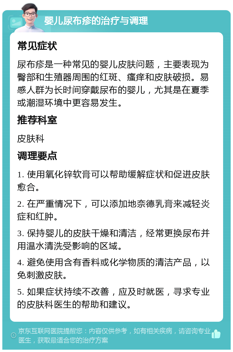 婴儿尿布疹的治疗与调理 常见症状 尿布疹是一种常见的婴儿皮肤问题，主要表现为臀部和生殖器周围的红斑、瘙痒和皮肤破损。易感人群为长时间穿戴尿布的婴儿，尤其是在夏季或潮湿环境中更容易发生。 推荐科室 皮肤科 调理要点 1. 使用氧化锌软膏可以帮助缓解症状和促进皮肤愈合。 2. 在严重情况下，可以添加地奈德乳膏来减轻炎症和红肿。 3. 保持婴儿的皮肤干燥和清洁，经常更换尿布并用温水清洗受影响的区域。 4. 避免使用含有香料或化学物质的清洁产品，以免刺激皮肤。 5. 如果症状持续不改善，应及时就医，寻求专业的皮肤科医生的帮助和建议。