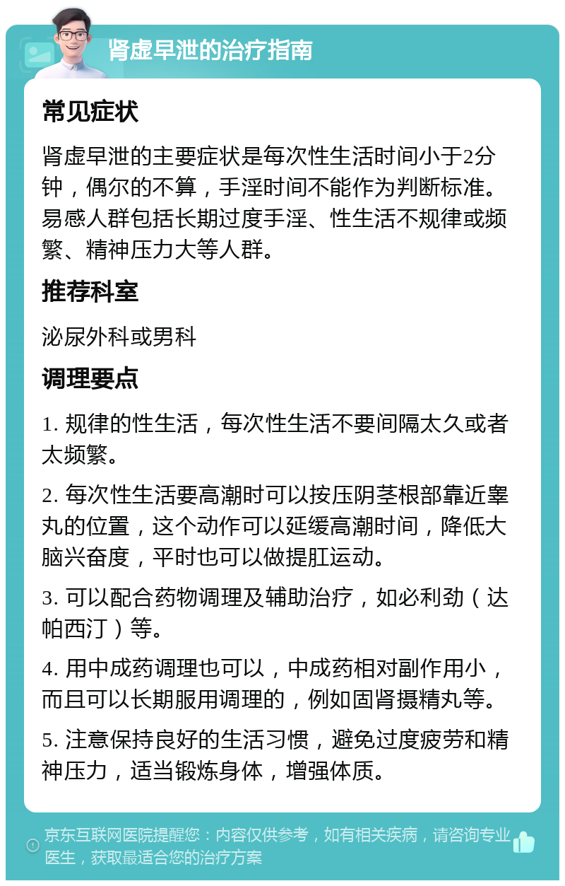 肾虚早泄的治疗指南 常见症状 肾虚早泄的主要症状是每次性生活时间小于2分钟，偶尔的不算，手淫时间不能作为判断标准。易感人群包括长期过度手淫、性生活不规律或频繁、精神压力大等人群。 推荐科室 泌尿外科或男科 调理要点 1. 规律的性生活，每次性生活不要间隔太久或者太频繁。 2. 每次性生活要高潮时可以按压阴茎根部靠近睾丸的位置，这个动作可以延缓高潮时间，降低大脑兴奋度，平时也可以做提肛运动。 3. 可以配合药物调理及辅助治疗，如必利劲（达帕西汀）等。 4. 用中成药调理也可以，中成药相对副作用小，而且可以长期服用调理的，例如固肾摄精丸等。 5. 注意保持良好的生活习惯，避免过度疲劳和精神压力，适当锻炼身体，增强体质。