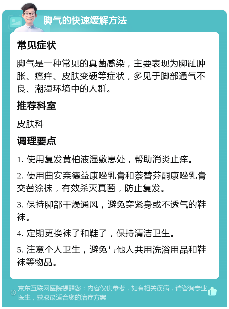 脚气的快速缓解方法 常见症状 脚气是一种常见的真菌感染，主要表现为脚趾肿胀、瘙痒、皮肤变硬等症状，多见于脚部通气不良、潮湿环境中的人群。 推荐科室 皮肤科 调理要点 1. 使用复发黄柏液湿敷患处，帮助消炎止痒。 2. 使用曲安奈德益康唑乳膏和萘替芬酮康唑乳膏交替涂抹，有效杀灭真菌，防止复发。 3. 保持脚部干燥通风，避免穿紧身或不透气的鞋袜。 4. 定期更换袜子和鞋子，保持清洁卫生。 5. 注意个人卫生，避免与他人共用洗浴用品和鞋袜等物品。