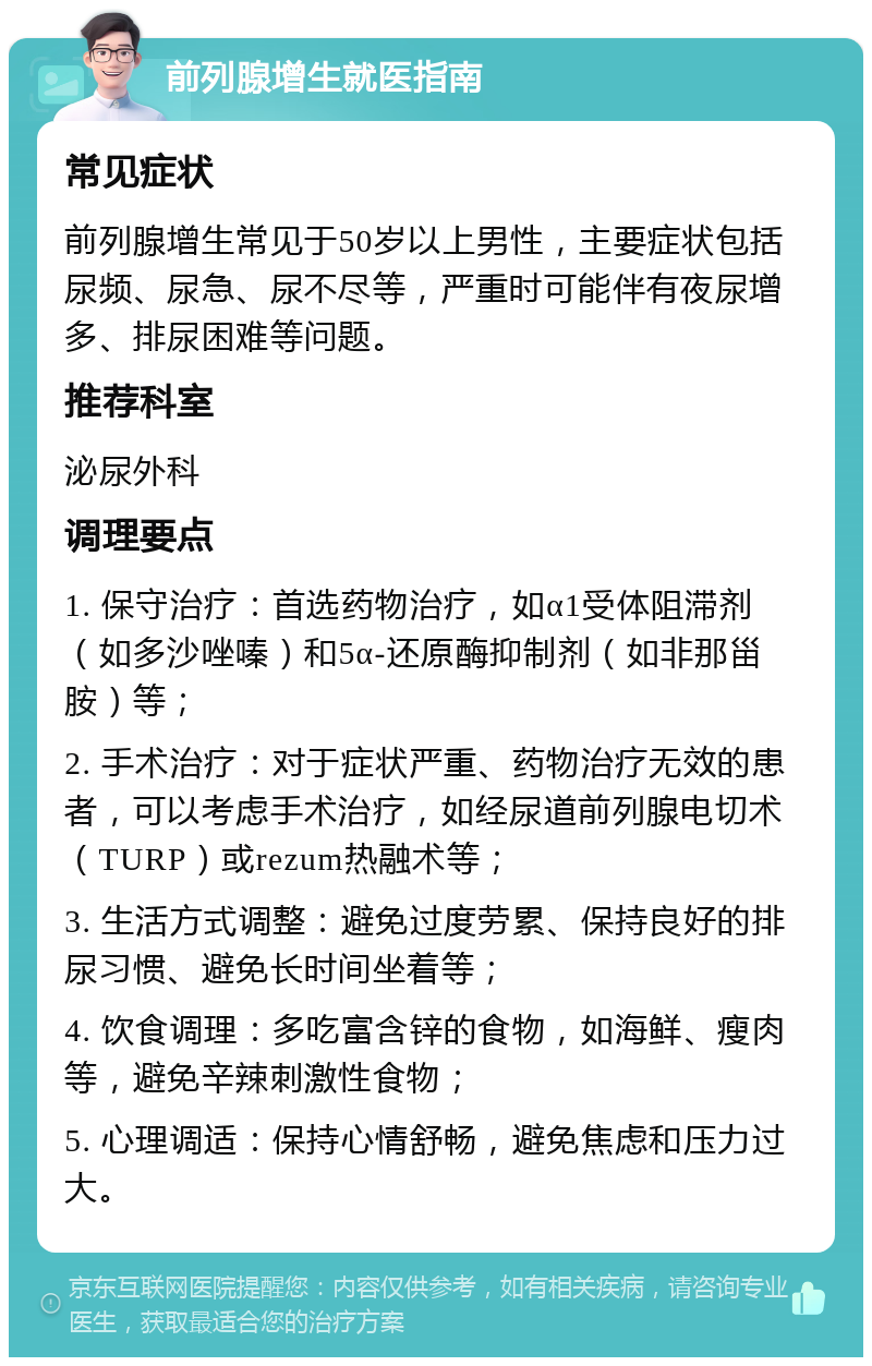 前列腺增生就医指南 常见症状 前列腺增生常见于50岁以上男性，主要症状包括尿频、尿急、尿不尽等，严重时可能伴有夜尿增多、排尿困难等问题。 推荐科室 泌尿外科 调理要点 1. 保守治疗：首选药物治疗，如α1受体阻滞剂（如多沙唑嗪）和5α-还原酶抑制剂（如非那甾胺）等； 2. 手术治疗：对于症状严重、药物治疗无效的患者，可以考虑手术治疗，如经尿道前列腺电切术（TURP）或rezum热融术等； 3. 生活方式调整：避免过度劳累、保持良好的排尿习惯、避免长时间坐着等； 4. 饮食调理：多吃富含锌的食物，如海鲜、瘦肉等，避免辛辣刺激性食物； 5. 心理调适：保持心情舒畅，避免焦虑和压力过大。