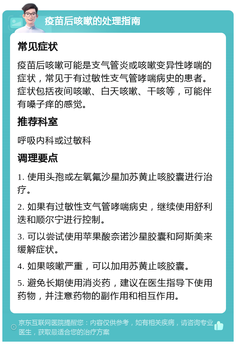 疫苗后咳嗽的处理指南 常见症状 疫苗后咳嗽可能是支气管炎或咳嗽变异性哮喘的症状，常见于有过敏性支气管哮喘病史的患者。症状包括夜间咳嗽、白天咳嗽、干咳等，可能伴有嗓子痒的感觉。 推荐科室 呼吸内科或过敏科 调理要点 1. 使用头孢或左氧氟沙星加苏黄止咳胶囊进行治疗。 2. 如果有过敏性支气管哮喘病史，继续使用舒利迭和顺尔宁进行控制。 3. 可以尝试使用苹果酸奈诺沙星胶囊和阿斯美来缓解症状。 4. 如果咳嗽严重，可以加用苏黄止咳胶囊。 5. 避免长期使用消炎药，建议在医生指导下使用药物，并注意药物的副作用和相互作用。