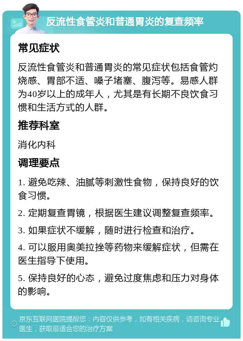 反流性食管炎和普通胃炎的复查频率 常见症状 反流性食管炎和普通胃炎的常见症状包括食管灼烧感、胃部不适、嗓子堵塞、腹泻等。易感人群为40岁以上的成年人，尤其是有长期不良饮食习惯和生活方式的人群。 推荐科室 消化内科 调理要点 1. 避免吃辣、油腻等刺激性食物，保持良好的饮食习惯。 2. 定期复查胃镜，根据医生建议调整复查频率。 3. 如果症状不缓解，随时进行检查和治疗。 4. 可以服用奥美拉挫等药物来缓解症状，但需在医生指导下使用。 5. 保持良好的心态，避免过度焦虑和压力对身体的影响。