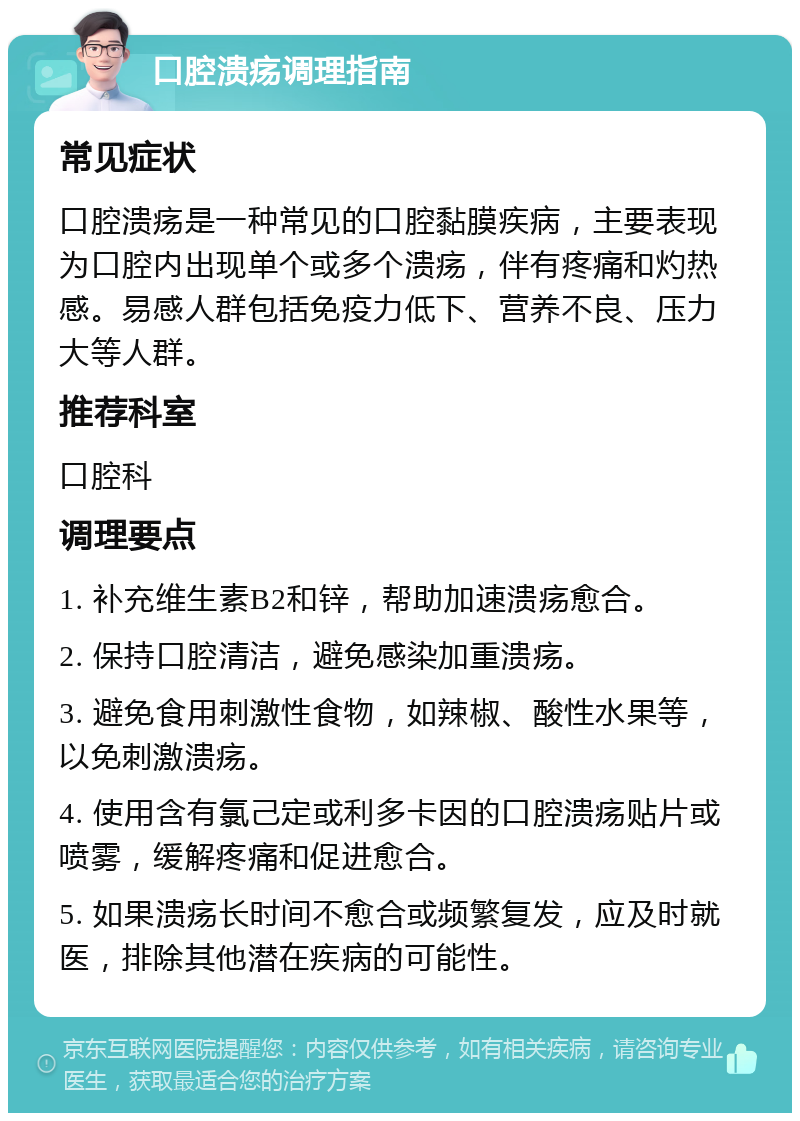 口腔溃疡调理指南 常见症状 口腔溃疡是一种常见的口腔黏膜疾病，主要表现为口腔内出现单个或多个溃疡，伴有疼痛和灼热感。易感人群包括免疫力低下、营养不良、压力大等人群。 推荐科室 口腔科 调理要点 1. 补充维生素B2和锌，帮助加速溃疡愈合。 2. 保持口腔清洁，避免感染加重溃疡。 3. 避免食用刺激性食物，如辣椒、酸性水果等，以免刺激溃疡。 4. 使用含有氯己定或利多卡因的口腔溃疡贴片或喷雾，缓解疼痛和促进愈合。 5. 如果溃疡长时间不愈合或频繁复发，应及时就医，排除其他潜在疾病的可能性。