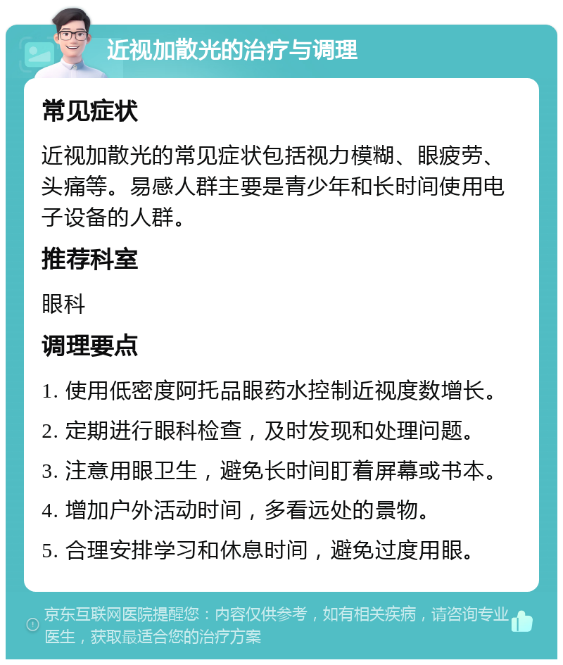 近视加散光的治疗与调理 常见症状 近视加散光的常见症状包括视力模糊、眼疲劳、头痛等。易感人群主要是青少年和长时间使用电子设备的人群。 推荐科室 眼科 调理要点 1. 使用低密度阿托品眼药水控制近视度数增长。 2. 定期进行眼科检查，及时发现和处理问题。 3. 注意用眼卫生，避免长时间盯着屏幕或书本。 4. 增加户外活动时间，多看远处的景物。 5. 合理安排学习和休息时间，避免过度用眼。