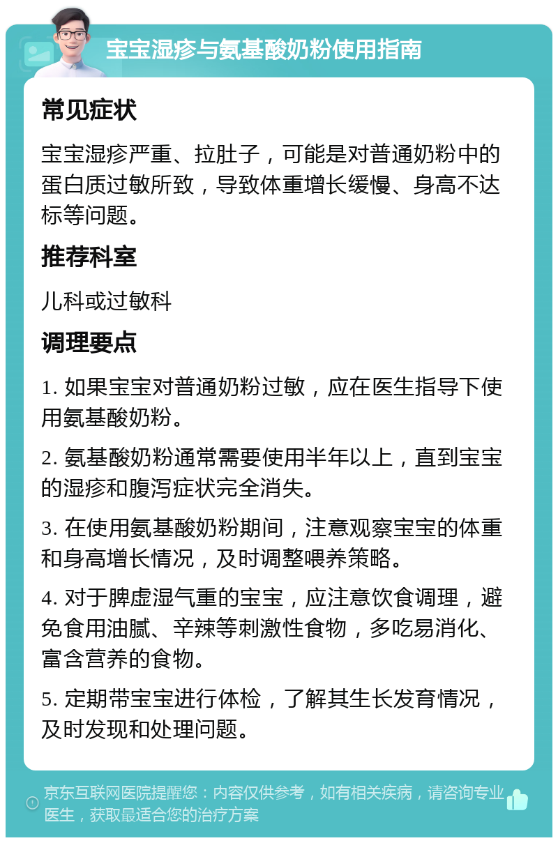 宝宝湿疹与氨基酸奶粉使用指南 常见症状 宝宝湿疹严重、拉肚子，可能是对普通奶粉中的蛋白质过敏所致，导致体重增长缓慢、身高不达标等问题。 推荐科室 儿科或过敏科 调理要点 1. 如果宝宝对普通奶粉过敏，应在医生指导下使用氨基酸奶粉。 2. 氨基酸奶粉通常需要使用半年以上，直到宝宝的湿疹和腹泻症状完全消失。 3. 在使用氨基酸奶粉期间，注意观察宝宝的体重和身高增长情况，及时调整喂养策略。 4. 对于脾虚湿气重的宝宝，应注意饮食调理，避免食用油腻、辛辣等刺激性食物，多吃易消化、富含营养的食物。 5. 定期带宝宝进行体检，了解其生长发育情况，及时发现和处理问题。