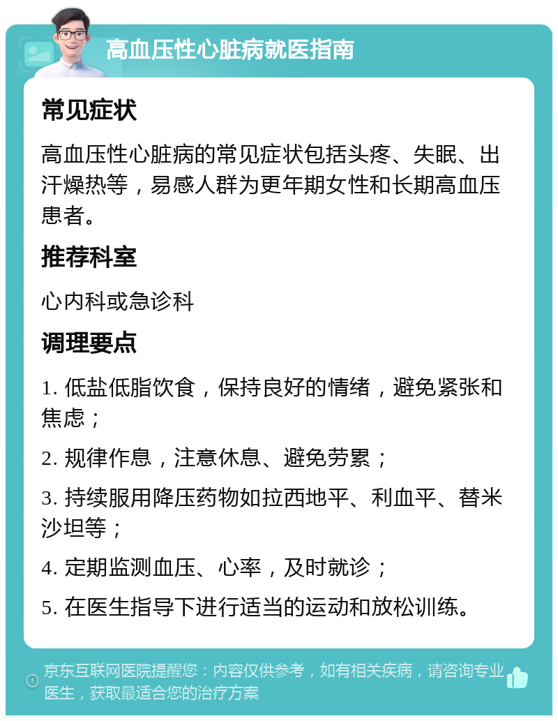 高血压性心脏病就医指南 常见症状 高血压性心脏病的常见症状包括头疼、失眠、出汗燥热等，易感人群为更年期女性和长期高血压患者。 推荐科室 心内科或急诊科 调理要点 1. 低盐低脂饮食，保持良好的情绪，避免紧张和焦虑； 2. 规律作息，注意休息、避免劳累； 3. 持续服用降压药物如拉西地平、利血平、替米沙坦等； 4. 定期监测血压、心率，及时就诊； 5. 在医生指导下进行适当的运动和放松训练。