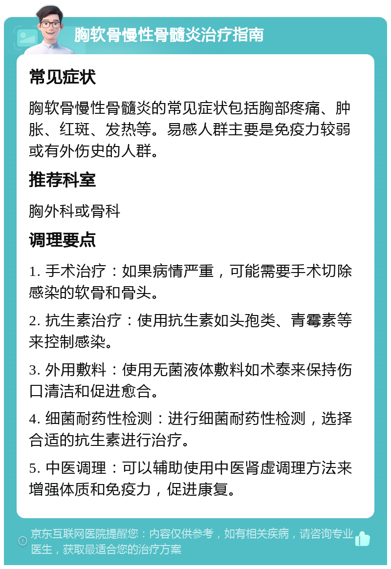 胸软骨慢性骨髓炎治疗指南 常见症状 胸软骨慢性骨髓炎的常见症状包括胸部疼痛、肿胀、红斑、发热等。易感人群主要是免疫力较弱或有外伤史的人群。 推荐科室 胸外科或骨科 调理要点 1. 手术治疗：如果病情严重，可能需要手术切除感染的软骨和骨头。 2. 抗生素治疗：使用抗生素如头孢类、青霉素等来控制感染。 3. 外用敷料：使用无菌液体敷料如术泰来保持伤口清洁和促进愈合。 4. 细菌耐药性检测：进行细菌耐药性检测，选择合适的抗生素进行治疗。 5. 中医调理：可以辅助使用中医肾虚调理方法来增强体质和免疫力，促进康复。