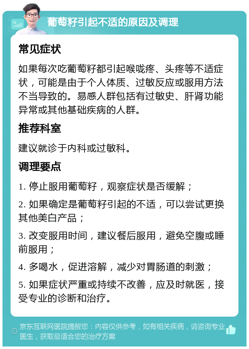 葡萄籽引起不适的原因及调理 常见症状 如果每次吃葡萄籽都引起喉咙疼、头疼等不适症状，可能是由于个人体质、过敏反应或服用方法不当导致的。易感人群包括有过敏史、肝肾功能异常或其他基础疾病的人群。 推荐科室 建议就诊于内科或过敏科。 调理要点 1. 停止服用葡萄籽，观察症状是否缓解； 2. 如果确定是葡萄籽引起的不适，可以尝试更换其他美白产品； 3. 改变服用时间，建议餐后服用，避免空腹或睡前服用； 4. 多喝水，促进溶解，减少对胃肠道的刺激； 5. 如果症状严重或持续不改善，应及时就医，接受专业的诊断和治疗。