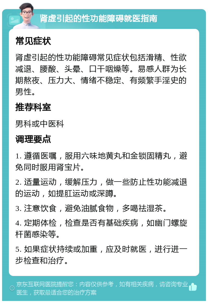 肾虚引起的性功能障碍就医指南 常见症状 肾虚引起的性功能障碍常见症状包括滑精、性欲减退、腰酸、头晕、口干咽燥等。易感人群为长期熬夜、压力大、情绪不稳定、有频繁手淫史的男性。 推荐科室 男科或中医科 调理要点 1. 遵循医嘱，服用六味地黄丸和金锁固精丸，避免同时服用肾宝片。 2. 适量运动，缓解压力，做一些防止性功能减退的运动，如提肛运动或深蹲。 3. 注意饮食，避免油腻食物，多喝祛湿茶。 4. 定期体检，检查是否有基础疾病，如幽门螺旋杆菌感染等。 5. 如果症状持续或加重，应及时就医，进行进一步检查和治疗。