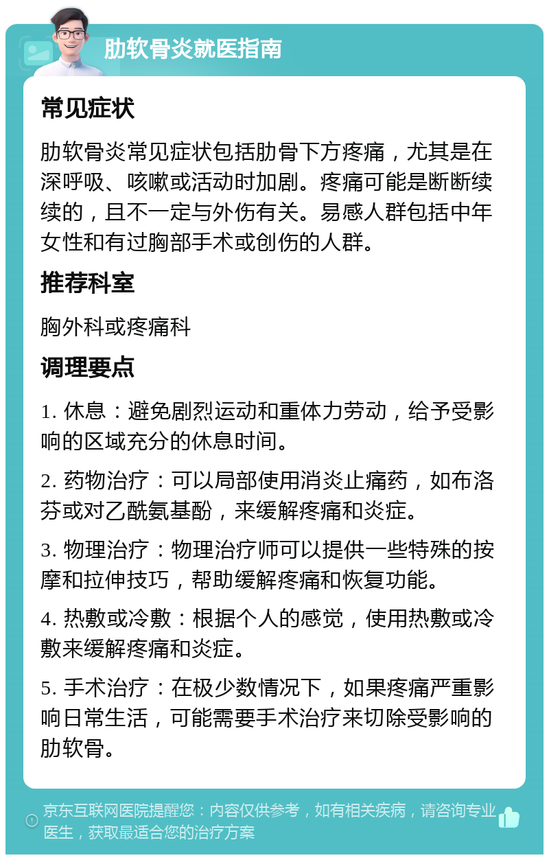 肋软骨炎就医指南 常见症状 肋软骨炎常见症状包括肋骨下方疼痛，尤其是在深呼吸、咳嗽或活动时加剧。疼痛可能是断断续续的，且不一定与外伤有关。易感人群包括中年女性和有过胸部手术或创伤的人群。 推荐科室 胸外科或疼痛科 调理要点 1. 休息：避免剧烈运动和重体力劳动，给予受影响的区域充分的休息时间。 2. 药物治疗：可以局部使用消炎止痛药，如布洛芬或对乙酰氨基酚，来缓解疼痛和炎症。 3. 物理治疗：物理治疗师可以提供一些特殊的按摩和拉伸技巧，帮助缓解疼痛和恢复功能。 4. 热敷或冷敷：根据个人的感觉，使用热敷或冷敷来缓解疼痛和炎症。 5. 手术治疗：在极少数情况下，如果疼痛严重影响日常生活，可能需要手术治疗来切除受影响的肋软骨。