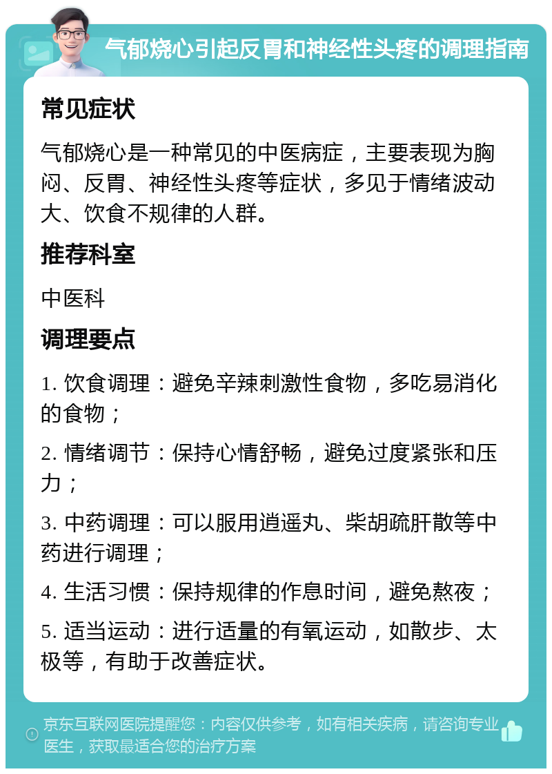 气郁烧心引起反胃和神经性头疼的调理指南 常见症状 气郁烧心是一种常见的中医病症，主要表现为胸闷、反胃、神经性头疼等症状，多见于情绪波动大、饮食不规律的人群。 推荐科室 中医科 调理要点 1. 饮食调理：避免辛辣刺激性食物，多吃易消化的食物； 2. 情绪调节：保持心情舒畅，避免过度紧张和压力； 3. 中药调理：可以服用逍遥丸、柴胡疏肝散等中药进行调理； 4. 生活习惯：保持规律的作息时间，避免熬夜； 5. 适当运动：进行适量的有氧运动，如散步、太极等，有助于改善症状。