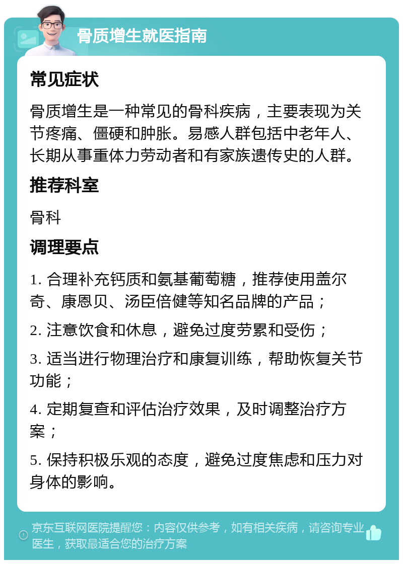 骨质增生就医指南 常见症状 骨质增生是一种常见的骨科疾病，主要表现为关节疼痛、僵硬和肿胀。易感人群包括中老年人、长期从事重体力劳动者和有家族遗传史的人群。 推荐科室 骨科 调理要点 1. 合理补充钙质和氨基葡萄糖，推荐使用盖尔奇、康恩贝、汤臣倍健等知名品牌的产品； 2. 注意饮食和休息，避免过度劳累和受伤； 3. 适当进行物理治疗和康复训练，帮助恢复关节功能； 4. 定期复查和评估治疗效果，及时调整治疗方案； 5. 保持积极乐观的态度，避免过度焦虑和压力对身体的影响。