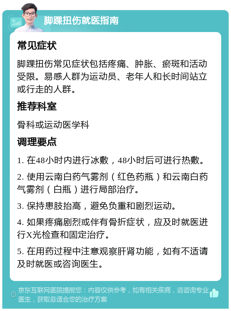 脚踝扭伤就医指南 常见症状 脚踝扭伤常见症状包括疼痛、肿胀、瘀斑和活动受限。易感人群为运动员、老年人和长时间站立或行走的人群。 推荐科室 骨科或运动医学科 调理要点 1. 在48小时内进行冰敷，48小时后可进行热敷。 2. 使用云南白药气雾剂（红色药瓶）和云南白药气雾剂（白瓶）进行局部治疗。 3. 保持患肢抬高，避免负重和剧烈运动。 4. 如果疼痛剧烈或伴有骨折症状，应及时就医进行X光检查和固定治疗。 5. 在用药过程中注意观察肝肾功能，如有不适请及时就医或咨询医生。