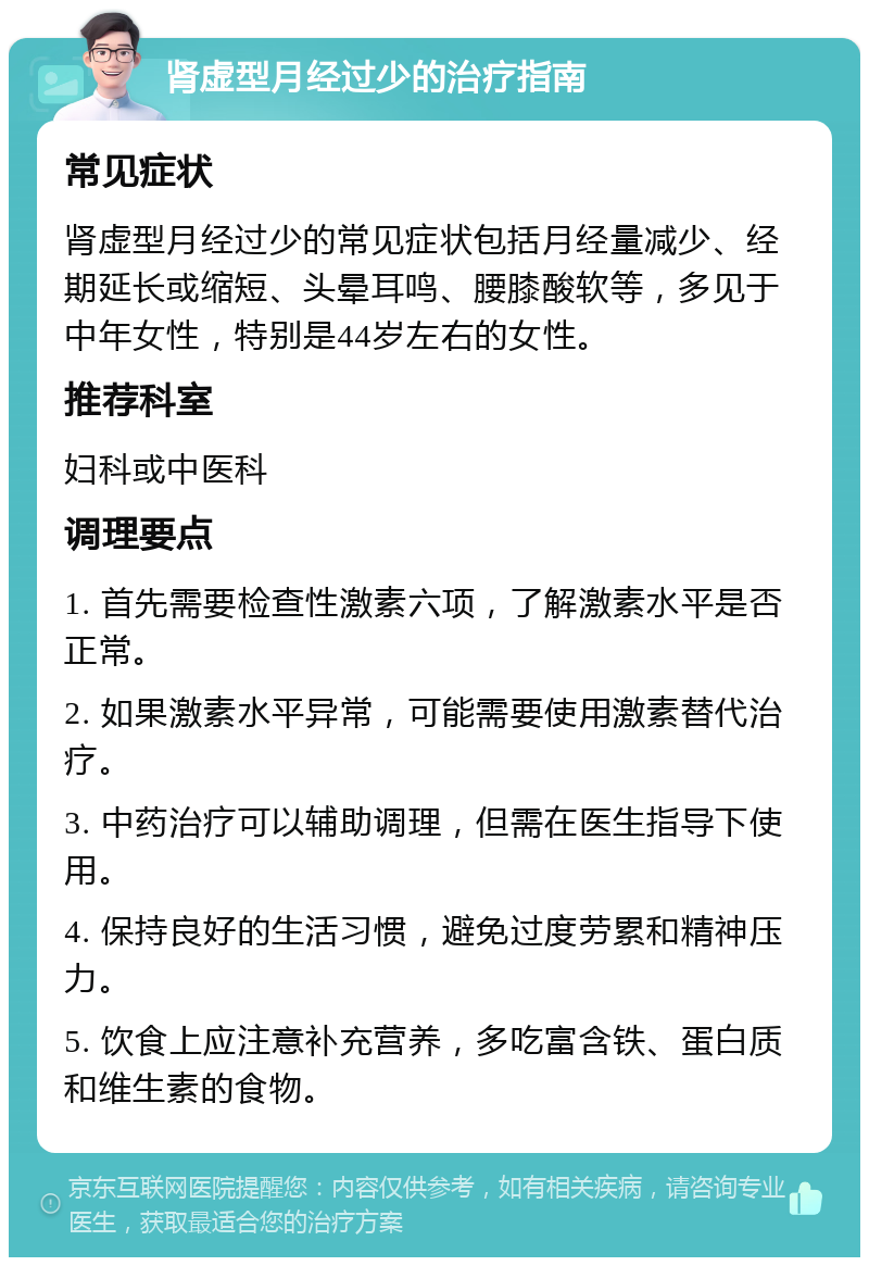 肾虚型月经过少的治疗指南 常见症状 肾虚型月经过少的常见症状包括月经量减少、经期延长或缩短、头晕耳鸣、腰膝酸软等，多见于中年女性，特别是44岁左右的女性。 推荐科室 妇科或中医科 调理要点 1. 首先需要检查性激素六项，了解激素水平是否正常。 2. 如果激素水平异常，可能需要使用激素替代治疗。 3. 中药治疗可以辅助调理，但需在医生指导下使用。 4. 保持良好的生活习惯，避免过度劳累和精神压力。 5. 饮食上应注意补充营养，多吃富含铁、蛋白质和维生素的食物。