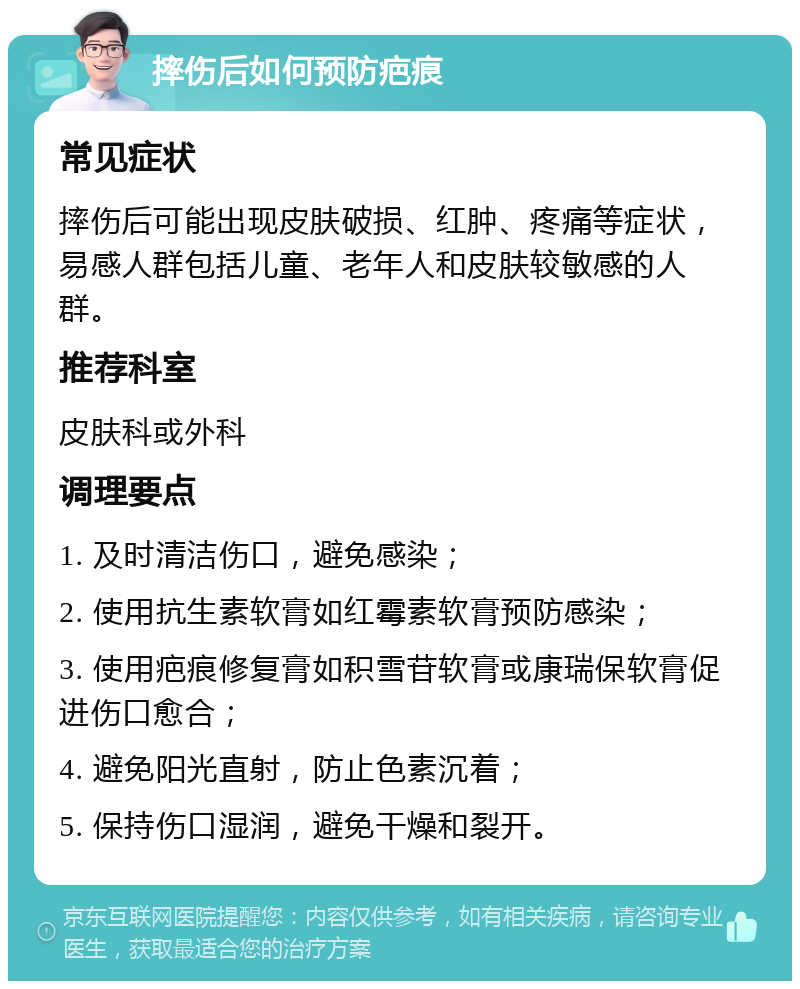 摔伤后如何预防疤痕 常见症状 摔伤后可能出现皮肤破损、红肿、疼痛等症状，易感人群包括儿童、老年人和皮肤较敏感的人群。 推荐科室 皮肤科或外科 调理要点 1. 及时清洁伤口，避免感染； 2. 使用抗生素软膏如红霉素软膏预防感染； 3. 使用疤痕修复膏如积雪苷软膏或康瑞保软膏促进伤口愈合； 4. 避免阳光直射，防止色素沉着； 5. 保持伤口湿润，避免干燥和裂开。