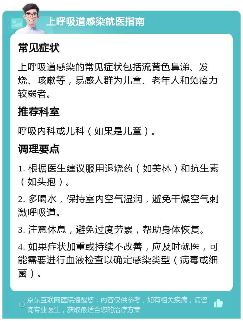 上呼吸道感染就医指南 常见症状 上呼吸道感染的常见症状包括流黄色鼻涕、发烧、咳嗽等，易感人群为儿童、老年人和免疫力较弱者。 推荐科室 呼吸内科或儿科（如果是儿童）。 调理要点 1. 根据医生建议服用退烧药（如美林）和抗生素（如头孢）。 2. 多喝水，保持室内空气湿润，避免干燥空气刺激呼吸道。 3. 注意休息，避免过度劳累，帮助身体恢复。 4. 如果症状加重或持续不改善，应及时就医，可能需要进行血液检查以确定感染类型（病毒或细菌）。