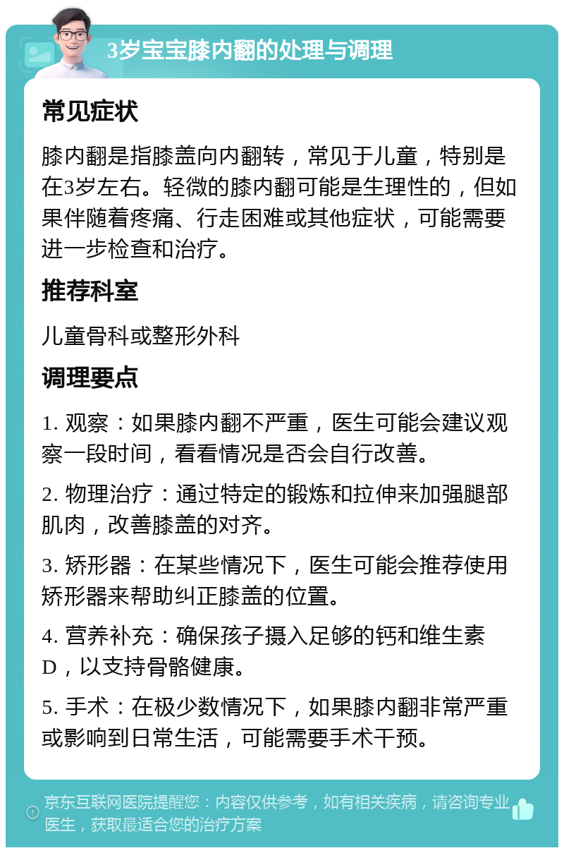 3岁宝宝膝内翻的处理与调理 常见症状 膝内翻是指膝盖向内翻转，常见于儿童，特别是在3岁左右。轻微的膝内翻可能是生理性的，但如果伴随着疼痛、行走困难或其他症状，可能需要进一步检查和治疗。 推荐科室 儿童骨科或整形外科 调理要点 1. 观察：如果膝内翻不严重，医生可能会建议观察一段时间，看看情况是否会自行改善。 2. 物理治疗：通过特定的锻炼和拉伸来加强腿部肌肉，改善膝盖的对齐。 3. 矫形器：在某些情况下，医生可能会推荐使用矫形器来帮助纠正膝盖的位置。 4. 营养补充：确保孩子摄入足够的钙和维生素D，以支持骨骼健康。 5. 手术：在极少数情况下，如果膝内翻非常严重或影响到日常生活，可能需要手术干预。