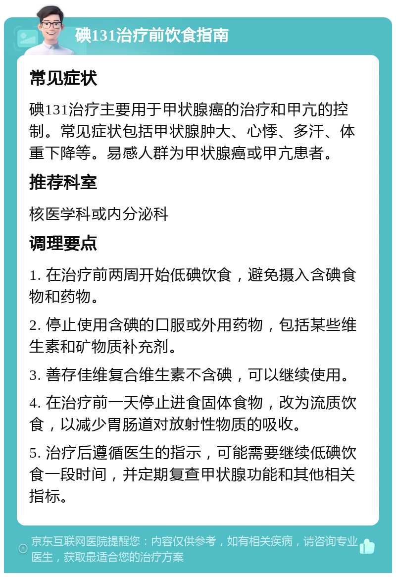 碘131治疗前饮食指南 常见症状 碘131治疗主要用于甲状腺癌的治疗和甲亢的控制。常见症状包括甲状腺肿大、心悸、多汗、体重下降等。易感人群为甲状腺癌或甲亢患者。 推荐科室 核医学科或内分泌科 调理要点 1. 在治疗前两周开始低碘饮食，避免摄入含碘食物和药物。 2. 停止使用含碘的口服或外用药物，包括某些维生素和矿物质补充剂。 3. 善存佳维复合维生素不含碘，可以继续使用。 4. 在治疗前一天停止进食固体食物，改为流质饮食，以减少胃肠道对放射性物质的吸收。 5. 治疗后遵循医生的指示，可能需要继续低碘饮食一段时间，并定期复查甲状腺功能和其他相关指标。