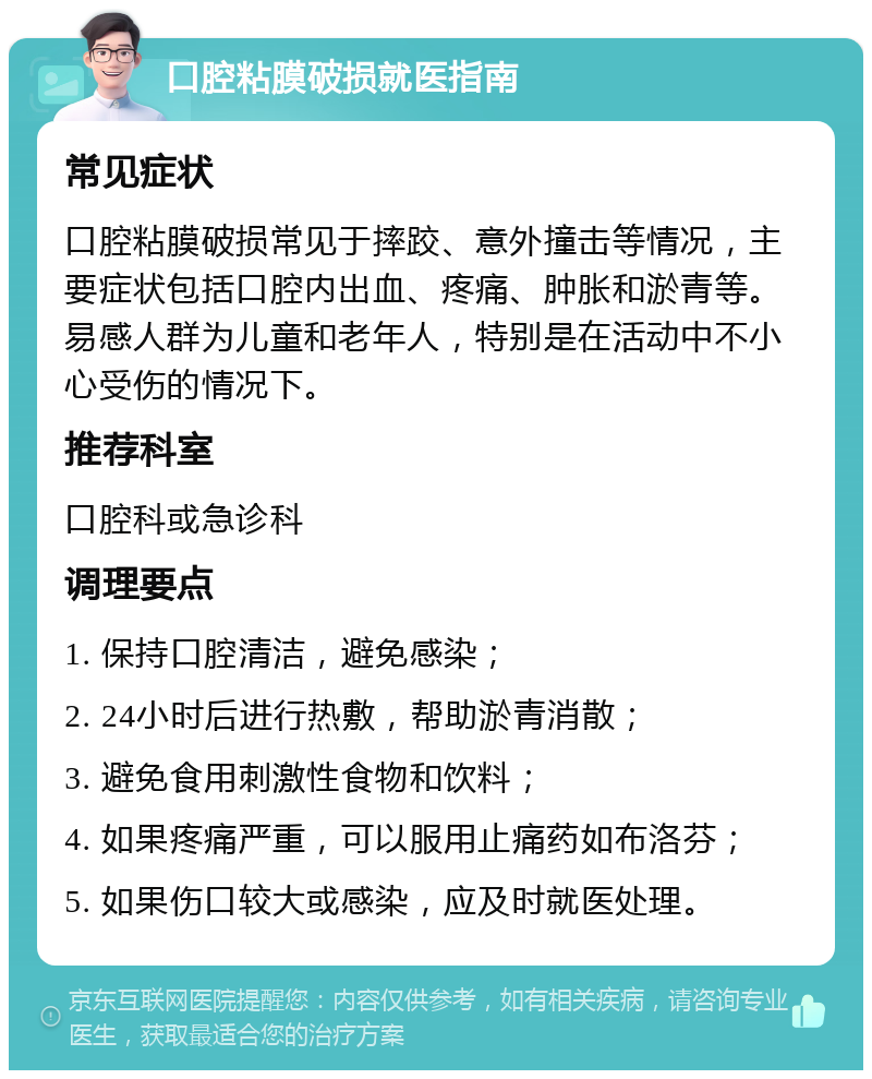 口腔粘膜破损就医指南 常见症状 口腔粘膜破损常见于摔跤、意外撞击等情况，主要症状包括口腔内出血、疼痛、肿胀和淤青等。易感人群为儿童和老年人，特别是在活动中不小心受伤的情况下。 推荐科室 口腔科或急诊科 调理要点 1. 保持口腔清洁，避免感染； 2. 24小时后进行热敷，帮助淤青消散； 3. 避免食用刺激性食物和饮料； 4. 如果疼痛严重，可以服用止痛药如布洛芬； 5. 如果伤口较大或感染，应及时就医处理。