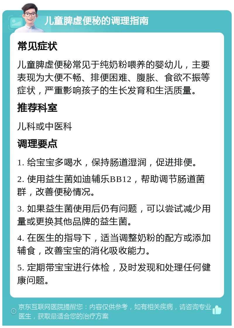 儿童脾虚便秘的调理指南 常见症状 儿童脾虚便秘常见于纯奶粉喂养的婴幼儿，主要表现为大便不畅、排便困难、腹胀、食欲不振等症状，严重影响孩子的生长发育和生活质量。 推荐科室 儿科或中医科 调理要点 1. 给宝宝多喝水，保持肠道湿润，促进排便。 2. 使用益生菌如迪辅乐BB12，帮助调节肠道菌群，改善便秘情况。 3. 如果益生菌使用后仍有问题，可以尝试减少用量或更换其他品牌的益生菌。 4. 在医生的指导下，适当调整奶粉的配方或添加辅食，改善宝宝的消化吸收能力。 5. 定期带宝宝进行体检，及时发现和处理任何健康问题。