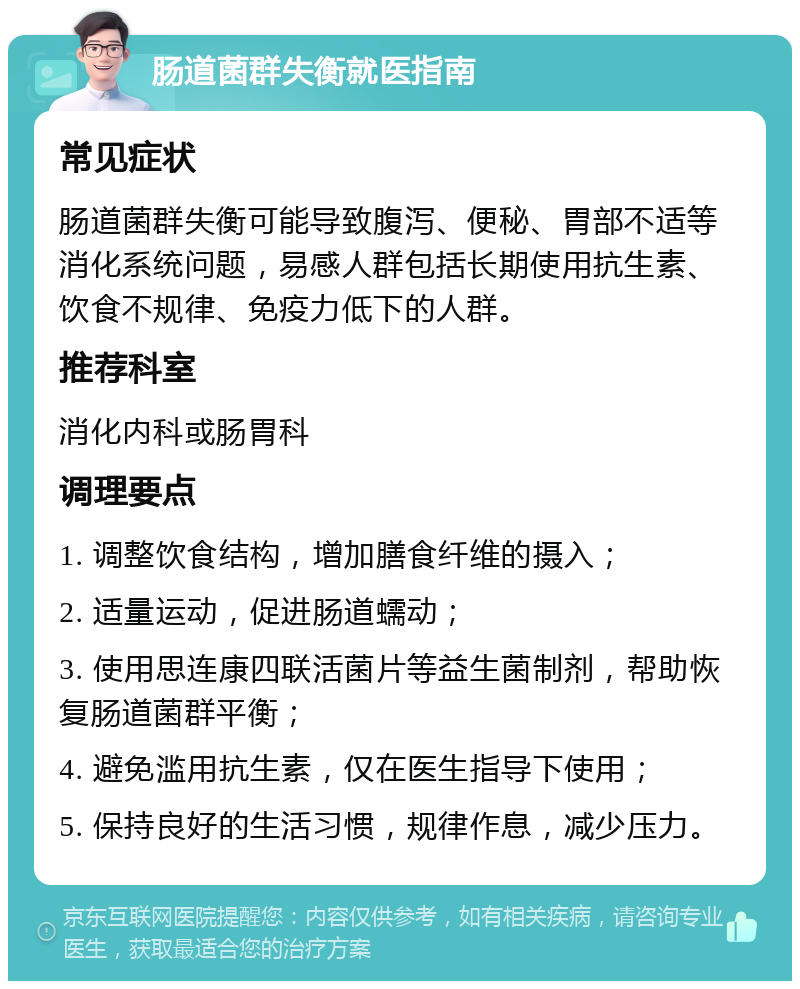 肠道菌群失衡就医指南 常见症状 肠道菌群失衡可能导致腹泻、便秘、胃部不适等消化系统问题，易感人群包括长期使用抗生素、饮食不规律、免疫力低下的人群。 推荐科室 消化内科或肠胃科 调理要点 1. 调整饮食结构，增加膳食纤维的摄入； 2. 适量运动，促进肠道蠕动； 3. 使用思连康四联活菌片等益生菌制剂，帮助恢复肠道菌群平衡； 4. 避免滥用抗生素，仅在医生指导下使用； 5. 保持良好的生活习惯，规律作息，减少压力。