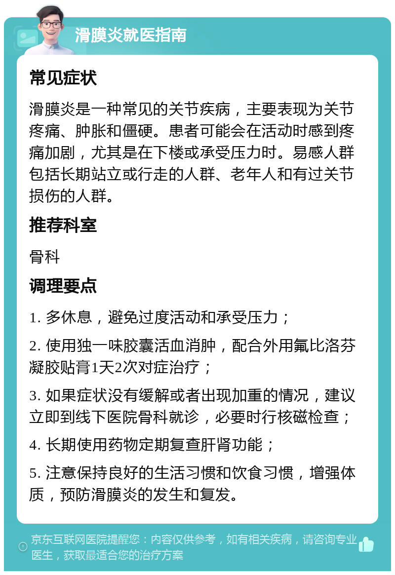 滑膜炎就医指南 常见症状 滑膜炎是一种常见的关节疾病，主要表现为关节疼痛、肿胀和僵硬。患者可能会在活动时感到疼痛加剧，尤其是在下楼或承受压力时。易感人群包括长期站立或行走的人群、老年人和有过关节损伤的人群。 推荐科室 骨科 调理要点 1. 多休息，避免过度活动和承受压力； 2. 使用独一味胶囊活血消肿，配合外用氟比洛芬凝胶贴膏1天2次对症治疗； 3. 如果症状没有缓解或者出现加重的情况，建议立即到线下医院骨科就诊，必要时行核磁检查； 4. 长期使用药物定期复查肝肾功能； 5. 注意保持良好的生活习惯和饮食习惯，增强体质，预防滑膜炎的发生和复发。