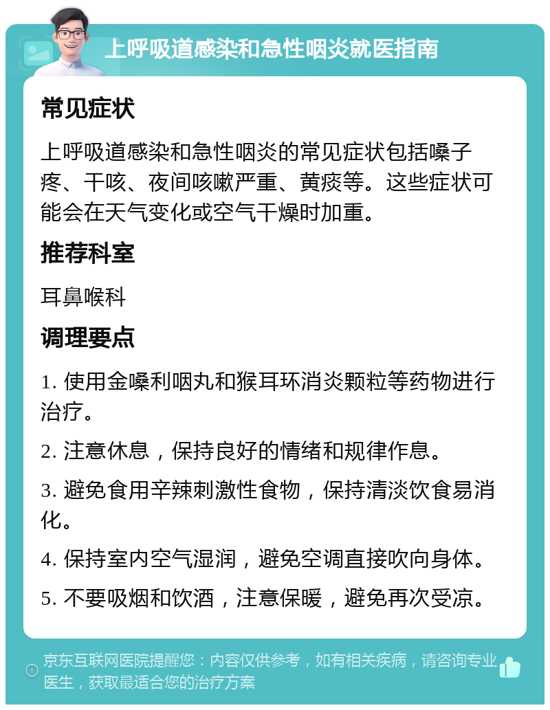 上呼吸道感染和急性咽炎就医指南 常见症状 上呼吸道感染和急性咽炎的常见症状包括嗓子疼、干咳、夜间咳嗽严重、黄痰等。这些症状可能会在天气变化或空气干燥时加重。 推荐科室 耳鼻喉科 调理要点 1. 使用金嗓利咽丸和猴耳环消炎颗粒等药物进行治疗。 2. 注意休息，保持良好的情绪和规律作息。 3. 避免食用辛辣刺激性食物，保持清淡饮食易消化。 4. 保持室内空气湿润，避免空调直接吹向身体。 5. 不要吸烟和饮酒，注意保暖，避免再次受凉。