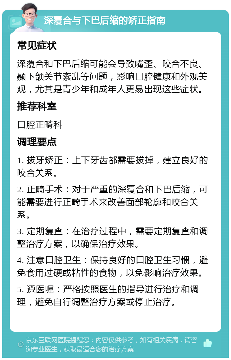 深覆合与下巴后缩的矫正指南 常见症状 深覆合和下巴后缩可能会导致嘴歪、咬合不良、颞下颌关节紊乱等问题，影响口腔健康和外观美观，尤其是青少年和成年人更易出现这些症状。 推荐科室 口腔正畸科 调理要点 1. 拔牙矫正：上下牙齿都需要拔掉，建立良好的咬合关系。 2. 正畸手术：对于严重的深覆合和下巴后缩，可能需要进行正畸手术来改善面部轮廓和咬合关系。 3. 定期复查：在治疗过程中，需要定期复查和调整治疗方案，以确保治疗效果。 4. 注意口腔卫生：保持良好的口腔卫生习惯，避免食用过硬或粘性的食物，以免影响治疗效果。 5. 遵医嘱：严格按照医生的指导进行治疗和调理，避免自行调整治疗方案或停止治疗。