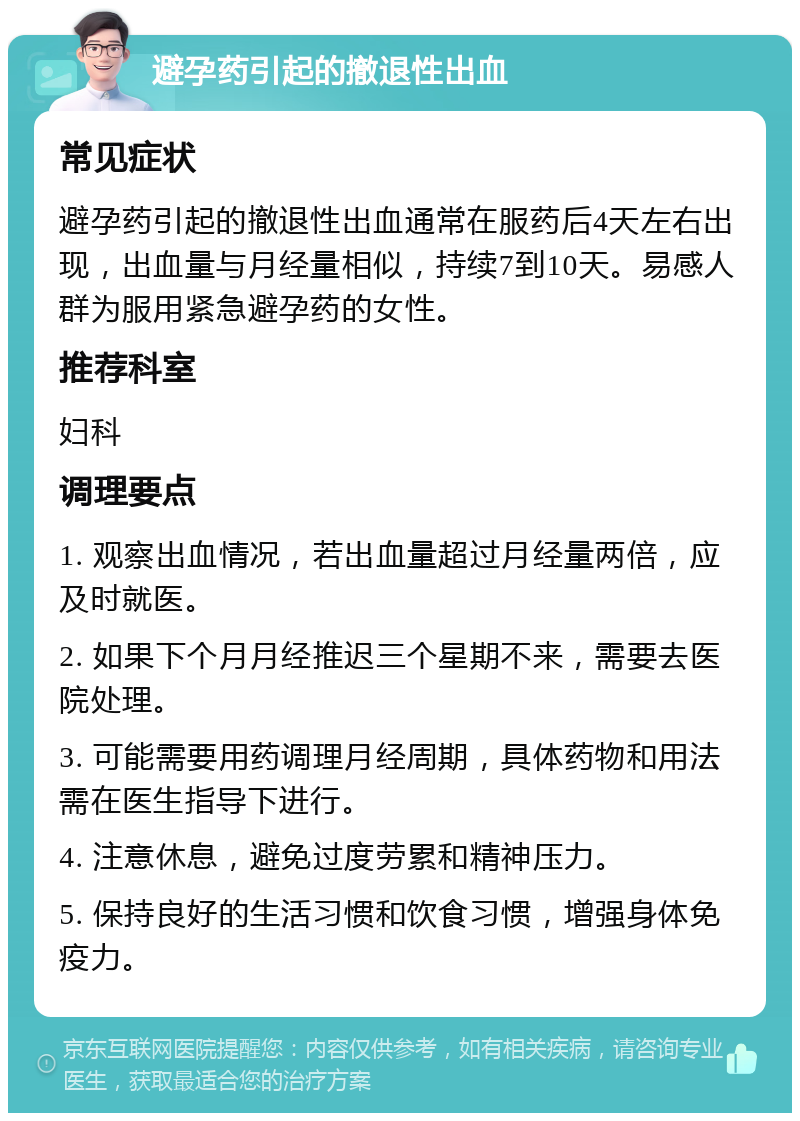 避孕药引起的撤退性出血 常见症状 避孕药引起的撤退性出血通常在服药后4天左右出现，出血量与月经量相似，持续7到10天。易感人群为服用紧急避孕药的女性。 推荐科室 妇科 调理要点 1. 观察出血情况，若出血量超过月经量两倍，应及时就医。 2. 如果下个月月经推迟三个星期不来，需要去医院处理。 3. 可能需要用药调理月经周期，具体药物和用法需在医生指导下进行。 4. 注意休息，避免过度劳累和精神压力。 5. 保持良好的生活习惯和饮食习惯，增强身体免疫力。