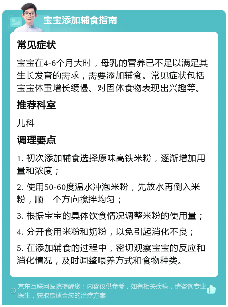 宝宝添加辅食指南 常见症状 宝宝在4-6个月大时，母乳的营养已不足以满足其生长发育的需求，需要添加辅食。常见症状包括宝宝体重增长缓慢、对固体食物表现出兴趣等。 推荐科室 儿科 调理要点 1. 初次添加辅食选择原味高铁米粉，逐渐增加用量和浓度； 2. 使用50-60度温水冲泡米粉，先放水再倒入米粉，顺一个方向搅拌均匀； 3. 根据宝宝的具体饮食情况调整米粉的使用量； 4. 分开食用米粉和奶粉，以免引起消化不良； 5. 在添加辅食的过程中，密切观察宝宝的反应和消化情况，及时调整喂养方式和食物种类。