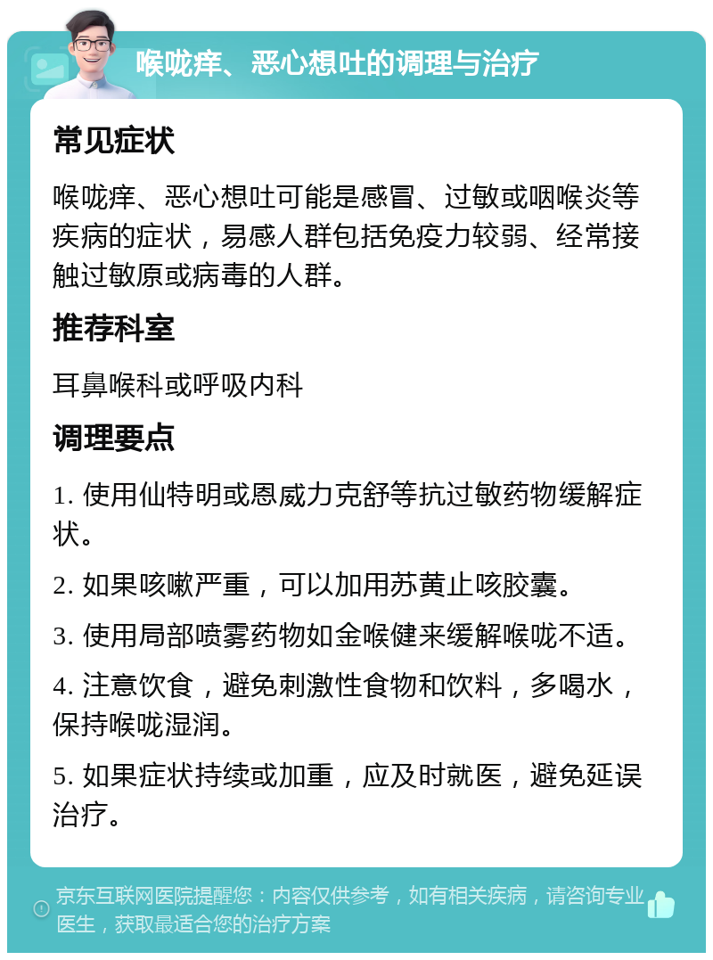 喉咙痒、恶心想吐的调理与治疗 常见症状 喉咙痒、恶心想吐可能是感冒、过敏或咽喉炎等疾病的症状，易感人群包括免疫力较弱、经常接触过敏原或病毒的人群。 推荐科室 耳鼻喉科或呼吸内科 调理要点 1. 使用仙特明或恩威力克舒等抗过敏药物缓解症状。 2. 如果咳嗽严重，可以加用苏黄止咳胶囊。 3. 使用局部喷雾药物如金喉健来缓解喉咙不适。 4. 注意饮食，避免刺激性食物和饮料，多喝水，保持喉咙湿润。 5. 如果症状持续或加重，应及时就医，避免延误治疗。