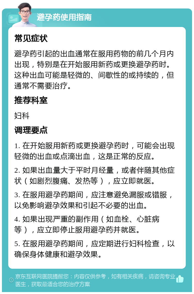 避孕药使用指南 常见症状 避孕药引起的出血通常在服用药物的前几个月内出现，特别是在开始服用新药或更换避孕药时。这种出血可能是轻微的、间歇性的或持续的，但通常不需要治疗。 推荐科室 妇科 调理要点 1. 在开始服用新药或更换避孕药时，可能会出现轻微的出血或点滴出血，这是正常的反应。 2. 如果出血量大于平时月经量，或者伴随其他症状（如剧烈腹痛、发热等），应立即就医。 3. 在服用避孕药期间，应注意避免漏服或错服，以免影响避孕效果和引起不必要的出血。 4. 如果出现严重的副作用（如血栓、心脏病等），应立即停止服用避孕药并就医。 5. 在服用避孕药期间，应定期进行妇科检查，以确保身体健康和避孕效果。