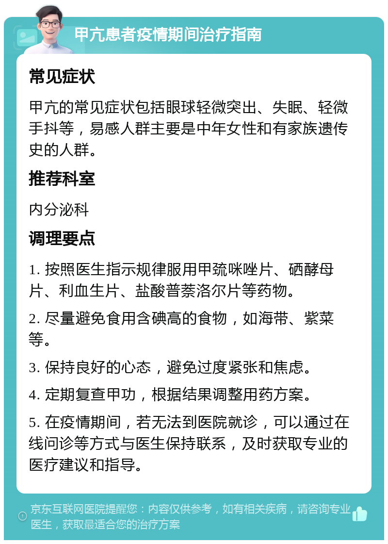 甲亢患者疫情期间治疗指南 常见症状 甲亢的常见症状包括眼球轻微突出、失眠、轻微手抖等，易感人群主要是中年女性和有家族遗传史的人群。 推荐科室 内分泌科 调理要点 1. 按照医生指示规律服用甲巯咪唑片、硒酵母片、利血生片、盐酸普萘洛尔片等药物。 2. 尽量避免食用含碘高的食物，如海带、紫菜等。 3. 保持良好的心态，避免过度紧张和焦虑。 4. 定期复查甲功，根据结果调整用药方案。 5. 在疫情期间，若无法到医院就诊，可以通过在线问诊等方式与医生保持联系，及时获取专业的医疗建议和指导。