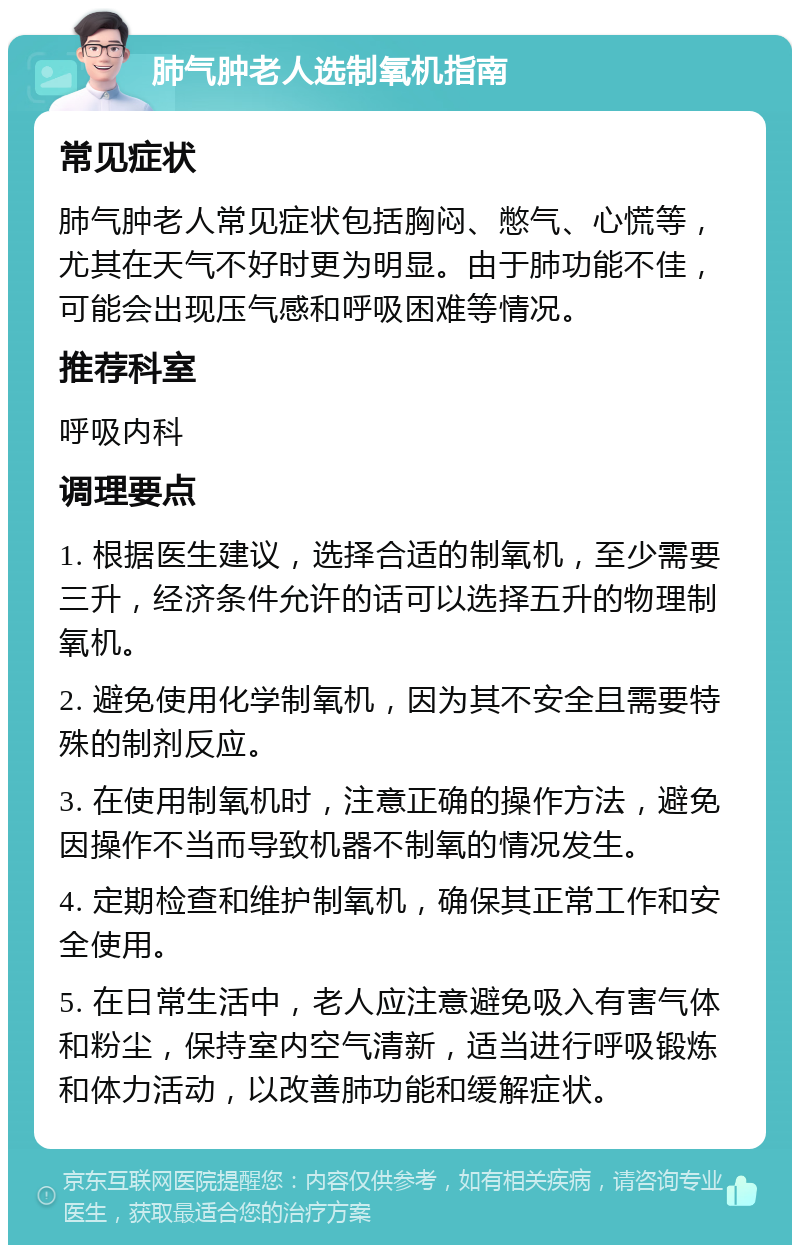 肺气肿老人选制氧机指南 常见症状 肺气肿老人常见症状包括胸闷、憋气、心慌等，尤其在天气不好时更为明显。由于肺功能不佳，可能会出现压气感和呼吸困难等情况。 推荐科室 呼吸内科 调理要点 1. 根据医生建议，选择合适的制氧机，至少需要三升，经济条件允许的话可以选择五升的物理制氧机。 2. 避免使用化学制氧机，因为其不安全且需要特殊的制剂反应。 3. 在使用制氧机时，注意正确的操作方法，避免因操作不当而导致机器不制氧的情况发生。 4. 定期检查和维护制氧机，确保其正常工作和安全使用。 5. 在日常生活中，老人应注意避免吸入有害气体和粉尘，保持室内空气清新，适当进行呼吸锻炼和体力活动，以改善肺功能和缓解症状。