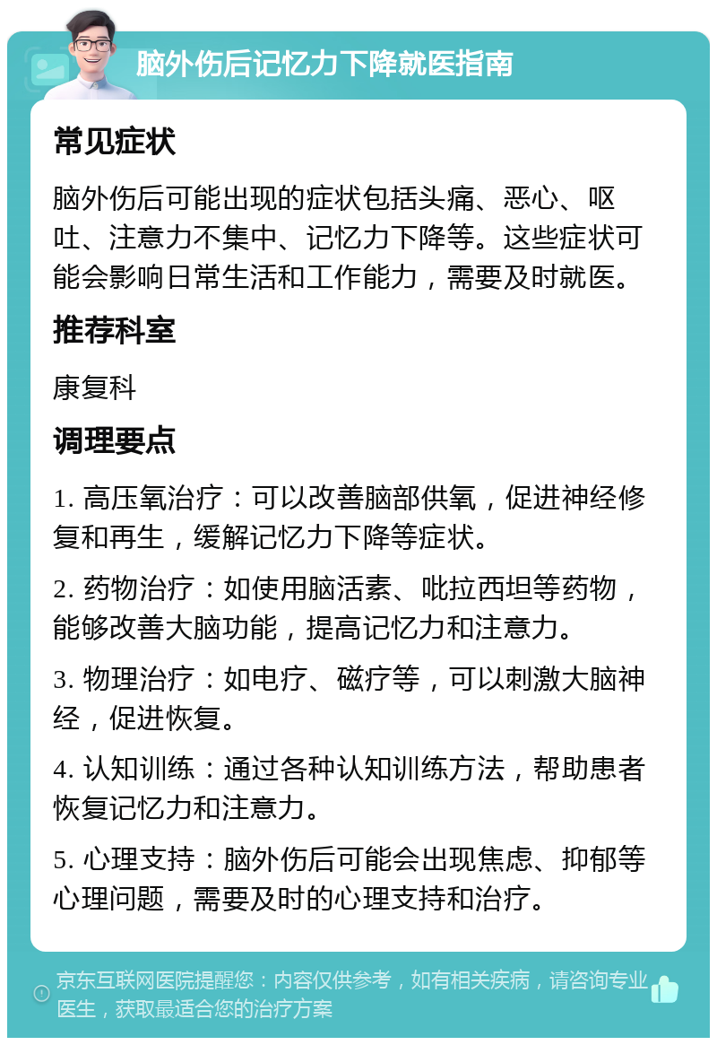 脑外伤后记忆力下降就医指南 常见症状 脑外伤后可能出现的症状包括头痛、恶心、呕吐、注意力不集中、记忆力下降等。这些症状可能会影响日常生活和工作能力，需要及时就医。 推荐科室 康复科 调理要点 1. 高压氧治疗：可以改善脑部供氧，促进神经修复和再生，缓解记忆力下降等症状。 2. 药物治疗：如使用脑活素、吡拉西坦等药物，能够改善大脑功能，提高记忆力和注意力。 3. 物理治疗：如电疗、磁疗等，可以刺激大脑神经，促进恢复。 4. 认知训练：通过各种认知训练方法，帮助患者恢复记忆力和注意力。 5. 心理支持：脑外伤后可能会出现焦虑、抑郁等心理问题，需要及时的心理支持和治疗。