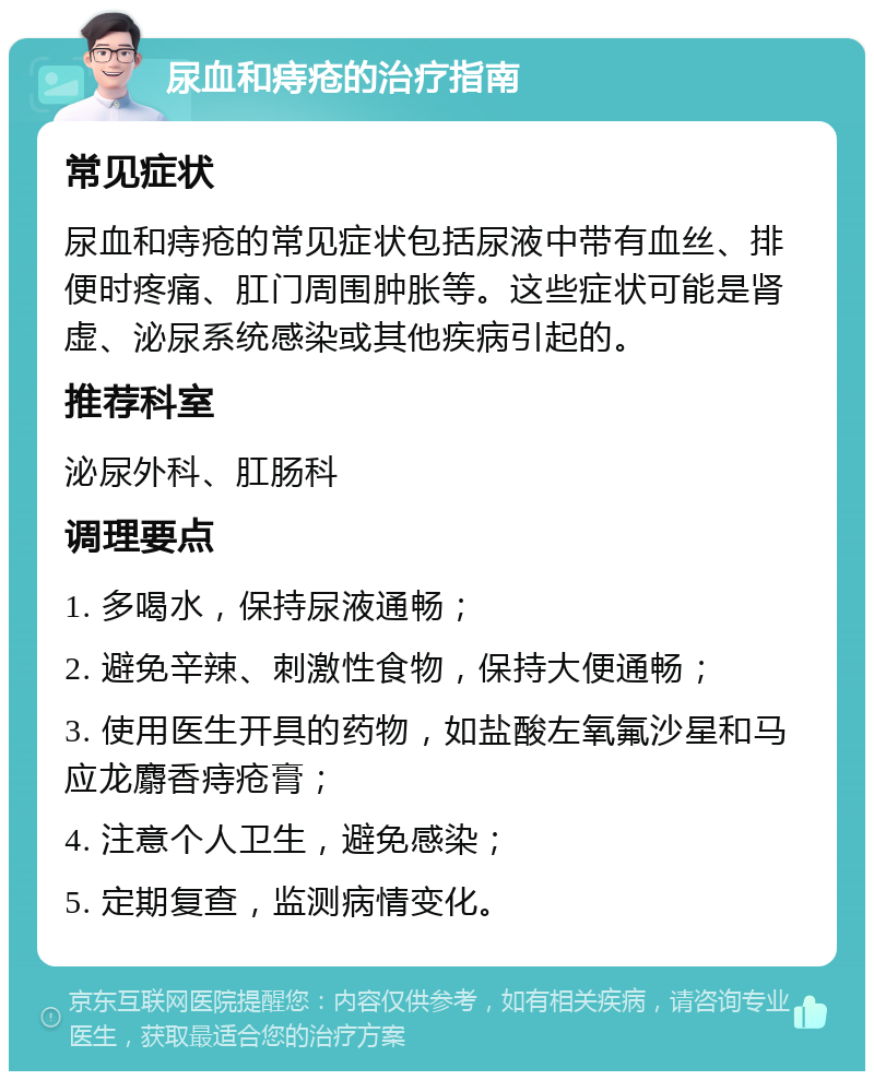 尿血和痔疮的治疗指南 常见症状 尿血和痔疮的常见症状包括尿液中带有血丝、排便时疼痛、肛门周围肿胀等。这些症状可能是肾虚、泌尿系统感染或其他疾病引起的。 推荐科室 泌尿外科、肛肠科 调理要点 1. 多喝水，保持尿液通畅； 2. 避免辛辣、刺激性食物，保持大便通畅； 3. 使用医生开具的药物，如盐酸左氧氟沙星和马应龙麝香痔疮膏； 4. 注意个人卫生，避免感染； 5. 定期复查，监测病情变化。