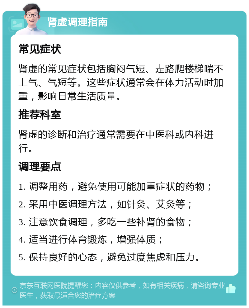 肾虚调理指南 常见症状 肾虚的常见症状包括胸闷气短、走路爬楼梯喘不上气、气短等。这些症状通常会在体力活动时加重，影响日常生活质量。 推荐科室 肾虚的诊断和治疗通常需要在中医科或内科进行。 调理要点 1. 调整用药，避免使用可能加重症状的药物； 2. 采用中医调理方法，如针灸、艾灸等； 3. 注意饮食调理，多吃一些补肾的食物； 4. 适当进行体育锻炼，增强体质； 5. 保持良好的心态，避免过度焦虑和压力。