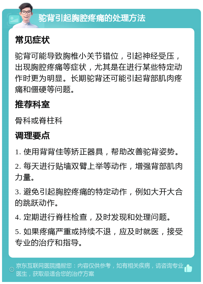 驼背引起胸腔疼痛的处理方法 常见症状 驼背可能导致胸椎小关节错位，引起神经受压，出现胸腔疼痛等症状，尤其是在进行某些特定动作时更为明显。长期驼背还可能引起背部肌肉疼痛和僵硬等问题。 推荐科室 骨科或脊柱科 调理要点 1. 使用背背佳等矫正器具，帮助改善驼背姿势。 2. 每天进行贴墙双臂上举等动作，增强背部肌肉力量。 3. 避免引起胸腔疼痛的特定动作，例如大开大合的跳跃动作。 4. 定期进行脊柱检查，及时发现和处理问题。 5. 如果疼痛严重或持续不退，应及时就医，接受专业的治疗和指导。