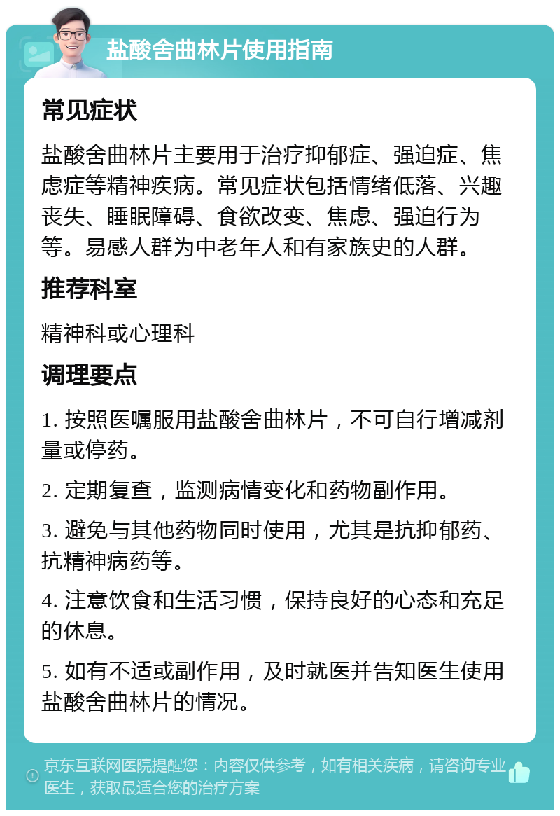 盐酸舍曲林片使用指南 常见症状 盐酸舍曲林片主要用于治疗抑郁症、强迫症、焦虑症等精神疾病。常见症状包括情绪低落、兴趣丧失、睡眠障碍、食欲改变、焦虑、强迫行为等。易感人群为中老年人和有家族史的人群。 推荐科室 精神科或心理科 调理要点 1. 按照医嘱服用盐酸舍曲林片，不可自行增减剂量或停药。 2. 定期复查，监测病情变化和药物副作用。 3. 避免与其他药物同时使用，尤其是抗抑郁药、抗精神病药等。 4. 注意饮食和生活习惯，保持良好的心态和充足的休息。 5. 如有不适或副作用，及时就医并告知医生使用盐酸舍曲林片的情况。