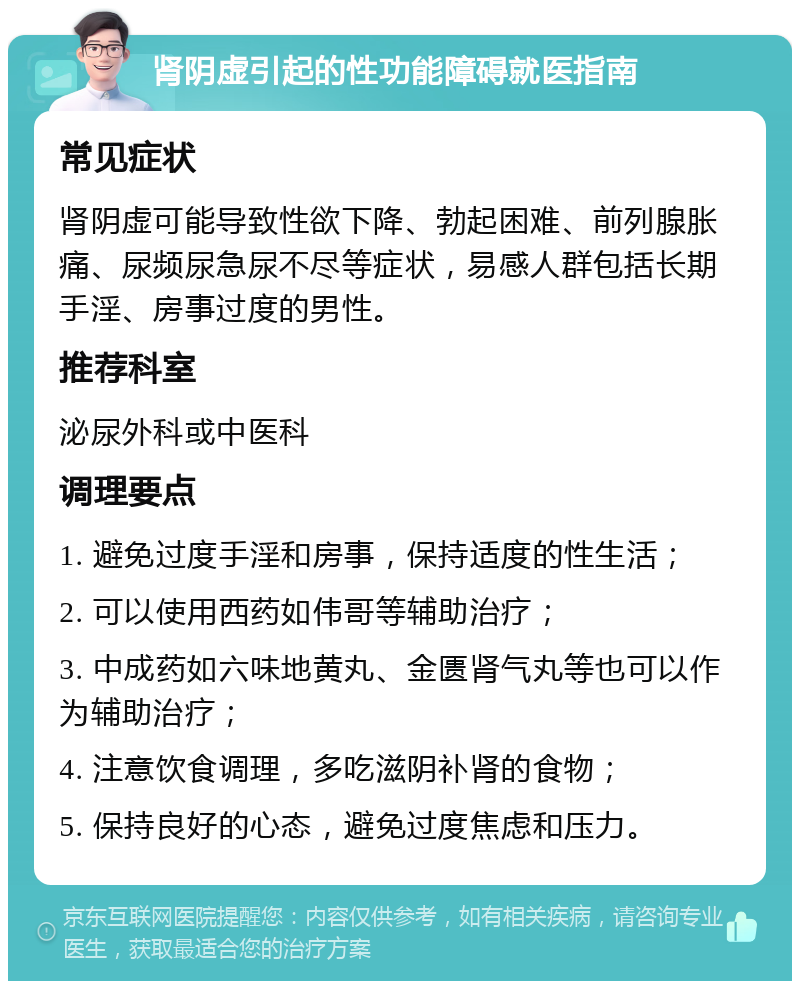 肾阴虚引起的性功能障碍就医指南 常见症状 肾阴虚可能导致性欲下降、勃起困难、前列腺胀痛、尿频尿急尿不尽等症状，易感人群包括长期手淫、房事过度的男性。 推荐科室 泌尿外科或中医科 调理要点 1. 避免过度手淫和房事，保持适度的性生活； 2. 可以使用西药如伟哥等辅助治疗； 3. 中成药如六味地黄丸、金匮肾气丸等也可以作为辅助治疗； 4. 注意饮食调理，多吃滋阴补肾的食物； 5. 保持良好的心态，避免过度焦虑和压力。