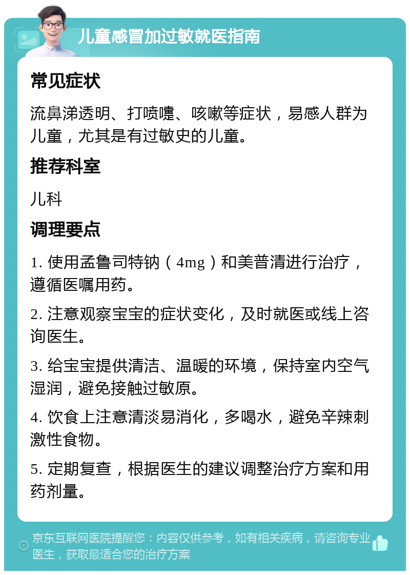 儿童感冒加过敏就医指南 常见症状 流鼻涕透明、打喷嚏、咳嗽等症状，易感人群为儿童，尤其是有过敏史的儿童。 推荐科室 儿科 调理要点 1. 使用孟鲁司特钠（4mg）和美普清进行治疗，遵循医嘱用药。 2. 注意观察宝宝的症状变化，及时就医或线上咨询医生。 3. 给宝宝提供清洁、温暖的环境，保持室内空气湿润，避免接触过敏原。 4. 饮食上注意清淡易消化，多喝水，避免辛辣刺激性食物。 5. 定期复查，根据医生的建议调整治疗方案和用药剂量。