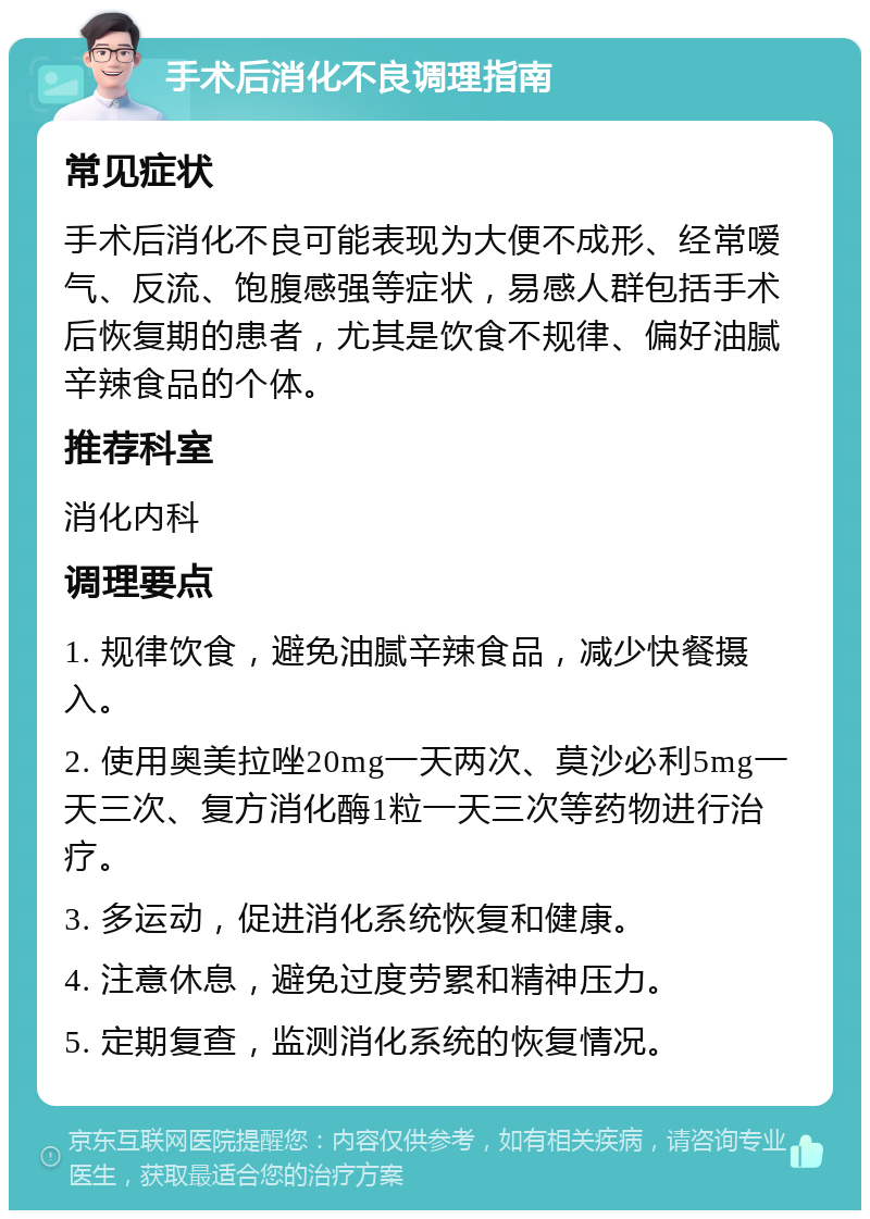 手术后消化不良调理指南 常见症状 手术后消化不良可能表现为大便不成形、经常嗳气、反流、饱腹感强等症状，易感人群包括手术后恢复期的患者，尤其是饮食不规律、偏好油腻辛辣食品的个体。 推荐科室 消化内科 调理要点 1. 规律饮食，避免油腻辛辣食品，减少快餐摄入。 2. 使用奥美拉唑20mg一天两次、莫沙必利5mg一天三次、复方消化酶1粒一天三次等药物进行治疗。 3. 多运动，促进消化系统恢复和健康。 4. 注意休息，避免过度劳累和精神压力。 5. 定期复查，监测消化系统的恢复情况。