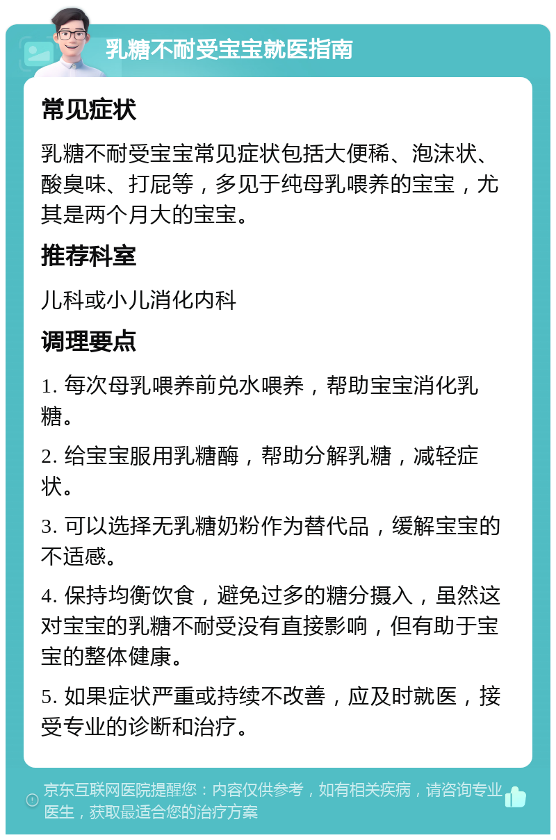 乳糖不耐受宝宝就医指南 常见症状 乳糖不耐受宝宝常见症状包括大便稀、泡沫状、酸臭味、打屁等，多见于纯母乳喂养的宝宝，尤其是两个月大的宝宝。 推荐科室 儿科或小儿消化内科 调理要点 1. 每次母乳喂养前兑水喂养，帮助宝宝消化乳糖。 2. 给宝宝服用乳糖酶，帮助分解乳糖，减轻症状。 3. 可以选择无乳糖奶粉作为替代品，缓解宝宝的不适感。 4. 保持均衡饮食，避免过多的糖分摄入，虽然这对宝宝的乳糖不耐受没有直接影响，但有助于宝宝的整体健康。 5. 如果症状严重或持续不改善，应及时就医，接受专业的诊断和治疗。